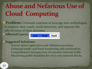 Problem: Criminals continue to leverage new technologies
to improve their reach, avoid detection, and improve the
effectiveness of their activities
Affected Layers:
Suggested Solutions:
1. Stricter initial registration and validation processes.
2. Enhanced credit card fraud monitoring and coordination.
3. Comprehensive introspection of customer network traffic.
4. Monitoring public blacklists for one’s own network blocks.
45
 