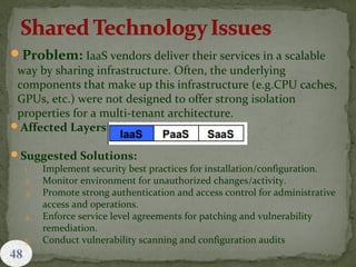 48
Problem: IaaS vendors deliver their services in a scalable
way by sharing infrastructure. Often, the underlying
components that make up this infrastructure (e.g.CPU caches,
GPUs, etc.) were not designed to offer strong isolation
properties for a multi-tenant architecture.
Affected Layers:
Suggested Solutions:
1. Implement security best practices for installation/configuration.
2. Monitor environment for unauthorized changes/activity.
3. Promote strong authentication and access control for administrative
access and operations.
4. Enforce service level agreements for patching and vulnerability
remediation.
5. Conduct vulnerability scanning and configuration audits
 