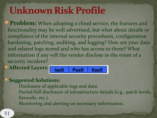 Problem: When adopting a cloud service, the features and
functionality may be well advertised, but what about details or
compliance of the internal security procedures, configuration
hardening, patching, auditing, and logging? How are your data
and related logs stored and who has access to them? What
information if any will the vendor disclose in the event of a
security incident?
Affected Layers:
Suggested Solutions:
1. Disclosure of applicable logs and data.
2. Partial/full disclosure of infrastructure details (e.g., patch levels,
firewalls, etc.).
3. Monitoring and alerting on necessary information.
 