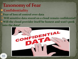 Confidentiality
Fear of loss of control over data
Will sensitive data stored on a cloud remain confidential?
Will the cloud provider itself be honest and won’t peek
into the data?
55
 