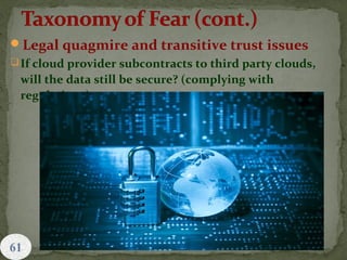 Legal quagmire and transitive trust issues
If cloud provider subcontracts to third party clouds,
will the data still be secure? (complying with
regulations)
 