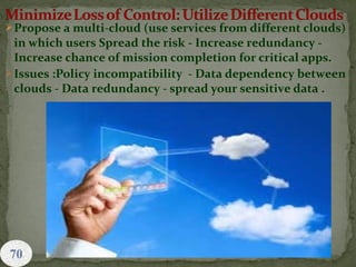 Propose a multi-cloud (use services from different clouds)
in which users Spread the risk - Increase redundancy -
Increase chance of mission completion for critical apps.
Issues :Policy incompatibility - Data dependency between
clouds - Data redundancy - spread your sensitive data .
 