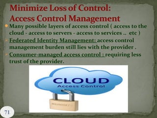Many possible layers of access control ( access to the
cloud - access to servers - access to services .. etc )
 Federated Identity Management: access control
management burden still lies with the provider .
 Consumer-managed access control : requiring less
trust of the provider.
 