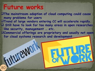 Future works
The mainstream adoption of cloud computing could cause
many problems for users
Trend of large vendors entering CC will accelerate rapidly.
 Still have to look for too many areas in open researches
like security, management … etc.
Commercial offerings are proprietary and usually not open
for cloud systems research and development
 
