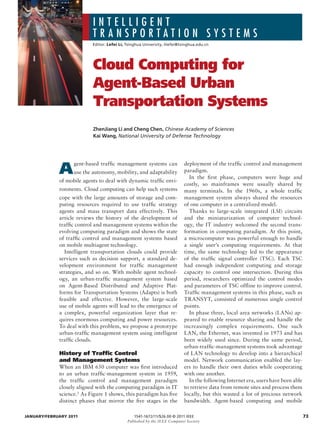 INTELLIGENT
                           TRANSPORTATION SYSTEMS
                           Editor:	Lefei Li,	Tsinghua	University,	lilefei@tsinghua.edu.cn




                           Cloud Computing for
                           Agent-Based Urban
                           Transportation Systems
                           ZhenJiang Li and Cheng Chen, Chinese Academy of Sciences
                           Kai Wang, National University of Defense Technology




             A
                   gent-based traffic management systems can               deployment of the traffic control and management
                   use the autonomy, mobility, and adaptability            paradigm.
                                                                             In the fi rst phase, computers were huge and
             of mobile agents to deal with dynamic traffic envi-
                                                                           costly, so mainframes were usually shared by
             ronments. Cloud computing can help such systems               many terminals. In the 1960s, a whole traffic
             cope with the large amounts of storage and com-               management system always shared the resources
             puting resources required to use traffic strategy             of one computer in a centralized model.
             agents and mass transport data effectively. This                Thanks to large-scale integrated (LSI) circuits
             article reviews the history of the development of             and the miniaturization of computer technol-
             traffic control and management systems within the             ogy, the IT industry welcomed the second trans-
             evolving computing paradigm and shows the state               formation in computing paradigm. At this point,
             of traffic control and management systems based               a microcomputer was powerful enough to handle
             on mobile multiagent technology.                              a single user’s computing requirements. At that
               Intelligent transportation clouds could provide             time, the same technology led to the appearance
             services such as decision support, a standard de-             of the traffic signal controller (TSC). Each TSC
             velopment environment for traffic management                  had enough independent computing and storage
             strategies, and so on. With mobile agent technol-             capacity to control one intersection. During this
             ogy, an urban-traffic management system based                 period, researchers optimized the control modes
             on Agent-Based Distributed and Adaptive Plat-                 and parameters of TSC offl ine to improve control.
             forms for Transportation Systems (Adapts) is both             Traffic management systems in this phase, such as
             feasible and effective. However, the large-scale              TRANSYT, consisted of numerous single control
             use of mobile agents will lead to the emergence of            points.
             a complex, powerful organization layer that re-                 In phase three, local area networks (LANs) ap-
             quires enormous computing and power resources.                peared to enable resource sharing and handle the
             To deal with this problem, we propose a prototype             increasingly complex requirements. One such
             urban-traffic management system using intelligent             LAN, the Ethernet, was invented in 1973 and has
             traffic clouds.                                               been widely used since. During the same period,
                                                                           urban-traffic-management systems took advantage
             History of Traffic Control                                    of LAN technology to develop into a hierarchical
             and Management Systems                                        model. Network communication enabled the lay-
             When an IBM 650 computer was fi rst introduced                ers to handle their own duties while cooperating
             to an urban traffic-management system in 1959,                with one another.
             the traffic control and management paradigm                     In the following Internet era, users have been able
             closely aligned with the computing paradigm in IT             to retrieve data from remote sites and process them
             science.1 As Figure 1 shows, this paradigm has five           locally, but this wasted a lot of precious network
             distinct phases that mirror the five stages in the            bandwidth. Agent-based computing and mobile

JaNuarY/FEbruarY 2011                            1541-1672/11/$26.00	©	2011	IEEE	                                                  73
                                             Published by the IEEE Computer Society
 