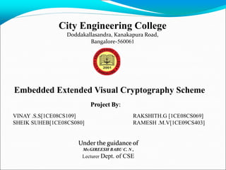 City Engineering College
                 Doddakallasandra, Kanakapura Road,
                         Bangalore-560061




Embedded Extended Visual Cryptography Scheme
                          Project By:
VINAY .S.S[1CE08CS109]                      RAKSHITH.G [1CE08CS069]
SHEIK SUHEB[1CE08CS080]                     RAMESH .M.V[1CE09CS403]


                     Under the guidance of
                      Mr.GIREESH BABU C. N ,
                      Lecturer Dept.   of CSE
 