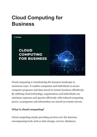 Cloud Computing for
Business
Cloud computing is transforming the business landscape in
numerous ways. It enables companies and individuals to access
computer programs and data stored at remote locations effortlessly.
By utilizing cloud technology, organizations and individuals can
minimize expenses and operate efficiently with reduced computing
power, as programs and information are stored on remote servers.
What is cloud computing?
Cloud computing entails providing services over the Internet,
encompassing tools such as data storage, servers, databases,
 