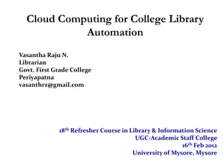 Cloud Computing for College Library
            Automation
Vasantha Raju N.
Librarian
Govt. First Grade College
Periyapatna
vasanthrz@gmail.com




             18th Refresher Course in Library & Information Science
                                        UGC-Academic Staff College
                                                        16th Feb 2012
                                       University of Mysore, Mysore
 