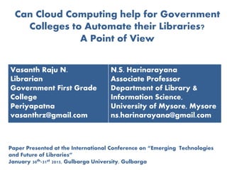 Can Cloud Computing help for Government
Colleges to Automate their Libraries?
A Point of View
Vasanth Raju N.
Librarian
Government First Grade
College
Periyapatna
vasanthrz@gmail.com
N.S. Harinarayana
Associate Professor
Department of Library &
Information Science,
University of Mysore, Mysore
ns.harinarayana@gmail.com
Paper Presented at the International Conference on “Emerging Technologies
and Future of Libraries”
January 30th-31st 2015, Gulbarga University, Gulbarga
 