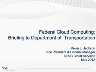 Federal Cloud Computing:
Briefing to Department of Transportation

                                  Kevin L. Jackson
                 Vice President & General Manager
                             NJVC Cloud Services
                                         May 2012
 