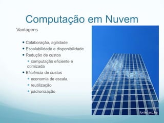 Computação em Nuvem
Vantagens

   Colaboração, agilidade
   Escalabilidade e disponibilidade
   Redução de custos
      computação eficiente e
    otimizada
   Eficiência de custos
      economia de escala,
      reutilização
      padronização



                                       fonte: sxc.hu
 