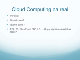 Cloud Computing na real
 Por que?
 Quando usar?
 Quanto custa?
 EC2, S3, CloudFront, EBS, LB, … O que significa estas letras
  todas?
 