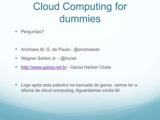 Cloud Computing for
             dummies
 Perguntas?


 Anchises M. G. de Paula - @anchisesbr
 Wagner Sartori Jr. - @trunet
 http://www.garoa.net.br - Garoa Hacker Clube


 Logo após esta palestra na bancada do garoa, vamos ter a
  oficina de cloud computing. Aguardamos vocês lá!
 
