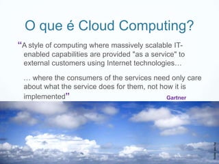 O que é Cloud Computing?
“A style of computing where massively scalable IT-
 enabled capabilities are provided "as a service" to
 external customers using Internet technologies…

 … where the consumers of the services need only care
 about what the service does for them, not how it is
 implemented”                                Gartner




                                                        fonte: sxc.hu
 