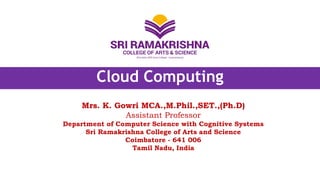 Cloud Computing
Mrs. K. Gowri MCA.,M.Phil.,SET.,(Ph.D)
Assistant Professor
Department of Computer Science with Cognitive Systems
Sri Ramakrishna College of Arts and Science
Coimbatore - 641 006
Tamil Nadu, India
 