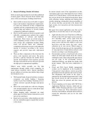 3. Research Findings, Results & Evidence
In this research paper analyzed several other published
research papers which discussed about related topic
areas of this research paper. Findings listed below,
 Static mobile resources may not be able to support
large-scale backend computational requirements.
It creates key bottleneck in their computational
capability and the computational power, in terms
of processing and memory, is severely limited
compared to traditional computers.
 Most of mobile agents are based on expensive and
inflexible communication methods that require
the installation of software and hardware
components. These issues are solved using the
cloud computing concept, as there is no need for
extra storage and computation medium. Public
cloud, can provide elastic and “unlimited”
computation and storage resources with adjust the
amount of resources according to the service
requests and provide large-scale deployment
easily.
 There are three components at the cloud end: the
proxy, code repository and server. The proxy
provides a gateway between the mobile device
and the cloud backend. Code repository provide
the logic to provide the service and server provide
the high speed computational capability.
Subject areas which currently use big data
management through mobile cloud computing via
smart phones described below. Special algorithms
process millions of real time data with the help of high
tech backend servers.
 Well reputed banks, financial institutes, insurance
companies’ use mobile banking / financing
facility for give basic banking / financing services
to their customers specially through smart phone
apps.
 Most of the social media sites, wiki sites, blogging
sites and photography sites use smart phone apps
to connect their users online.
 Online shopping malls, restaurants use smart
phone apps to do their business transactions, good
and services purchases.
 Email service providers, online database provides
also use smart phone apps to expand their services
to the clients.
In current scenario most of the organizations use this
smart phone apps to give their limited services to their
clients 24 X 7 and anywhere. [1] Not only that most of
the services based on the financial transactions along
with collecting, storing, analyzing and sharing data.
Another advantage of using this is increase mobility of
the services that they can provide to the clients with
high security, fast transaction and data transmission
back end.
But apart from current application areas this can be
applicable in several other areas to serve the people.
 Apple introduced its new Cloud Service Offering
iCloud on June 2013 and Apple’s plan to launch a
new streaming music service apart from the
current I tunes service. Apple’s upcoming cloud
music service will have the ability to scan your
hard drive and then mirror the users’ music
collection on its own servers. Which means in
future cloud based app may get the responsibility
of song repository of smart phones and give your
favorite according to your listening pattern.
 Governments can host a cloud based web service
which can hold entire details about the citizens
with high security. Then using mobile app citizens
can get some of the government services.
Authorized Officers can update the details with
proper manner. (This has some complexities to
solve)
 Cloud and Web based Health management
systems can be implement in the hospitals.[5]
Using patient’s smart phones, system can get the
information from the patients and stored in cloud.
The information that resides in the cloud is
managed by the hospital management staff. Using
that records doctors & staff can generate some
Meta data about the patients and their issues
patterns.
 Cloud computing can be merge with TAP (Telco
Application Platform) Systems, which just use
SMS, USSD, Charging gateways to give mobile
services to their user. Those information can be
stored in cloud database and make them useful for
reward the subscribers and use for the other
calculations.
 