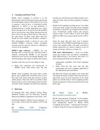 4. Conclusion and Future Work
Mobile cloud computing is referred to as the
infrastructure where both the data storage and the data
processing happen outside of the mobile device. From
a consumer’s point-of-view, a cloud-based mobile
application is similar to an app purchased or
downloaded from a mobile application store, where
the processing power is driven not from the handheld
device, but from the cloud. When launched from the
home screen, the apps perform like any other app on
the smart phone. In future smart phone apps also
should me more reliable and interactive enough to
keep the user with the app and capable enough to give
super-fast back end processing capability to manage
big data.
Mobile cloud computing is gaining stream. According
to the latest study, number of mobile cloud computing
subscribers is expected to grow rapidly in the next five
years. Cloud-based mobile market will generate
annual revenue of $9.5 billion in 2014 from $400
million in 2009, at an average annual increase of 88%.
[2]
This phenomenal growth is driven by new web
standard HTML5, increased mobile broadband
coverage and the need for always-on collaborative
services for the enterprise.
HTML5 apps (software) : HTML5, the core
language used to create the web, will bring about a
dramatic revolution.[4] HTML5 is the proposed
standard for next version web markup language. The
cloud-based apps offer improved offline data caching,
where the apps will still work even if Internet
connection is down. HTML5-enabled apps also reduce
server load demand which will make cloud-based
mobile connectivity as a means to improve access of
nations and locales with poor coverage. [4]
Wifi zones (infrastructure) : cloud can greatly
reduce the response time and battery consumption.
With WIFI network, it can achieve more than a 27
times speedup and 9times power eﬃciency.
In future works, there are lot more things to study.
 Study and comparison the performance of
HTML5 based smart phone apps big data
management capabilities with cloud computing
backend.
 Study about the best areas that big data
management and cloud computing applicable in
the smart phone app environment.
Mobile cloud computing will make future mobile
phones more sophisticated. It will allow users to store
their data in the cloud, rather than storing it on their
mobile phones. These data will be accessible to them
whenever they need. It is still unclear about the future
of mobile cloud computing, but all the big companies
like Microsoft, Google and Apple on the trends that
will change the future of mobile with some innovative
approaches to give best user experience for the smart
phone user with the help of cloud computing and the
big data management of data generated from the smart
phone apps.
5. References
[1] Chonglei Mei, James Shimek, Chenyu Wang,
Abhishek Chandra and Jon Weissman, Dynamic
Outsourcing Mobile Computation to the Cloud., 2011.
[2] Mitchell Shanklin, “Mobile Cloud Computing” , A
survey paper written under the guidance of Prof. Raj
Jain .
[3] Mobile Cloud Computing,
http://www.themobileinnovation.net/mobile-cloud-
computing
[4] Mobile Cloud & HTML5,
http://cloudtimes.org/mobile-cloud/
[5] M. Somasundaram, S.Gitanjali, T.C.Govardhani,
G. Lakshmi Priya and R. Sivakumar. Medical Image
Data Management System in Mobile Cloud
Computing Environment . International Conference
on Signal, Image Processing and Applications, 2011.
 