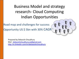 Business Model and strategy
         research- Cloud Computing
             Indian Opportunities
Road map and challenges for success
Opportunity US $ 5bn with 30% CAGR


   Prepared by Debasish Choudhury
   Mail : debasishchoudhury.sai@gmail.com
   http://in.linkedin.com/in/debasishchoudhury
 