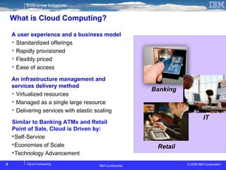 What is Cloud Computing? IBM Confidential Banking  Retail IT  Self-Service Economies of Scale Technology Advancement  A user experience and a business model Standardized offerings Rapidly provisioned Flexibly priced Ease of access An infrastructure management and services delivery method Virtualized resources Managed as a single large resource Delivering services with elastic scaling Similar to Banking ATMs and Retail Point of Sale, Cloud is Driven by: 