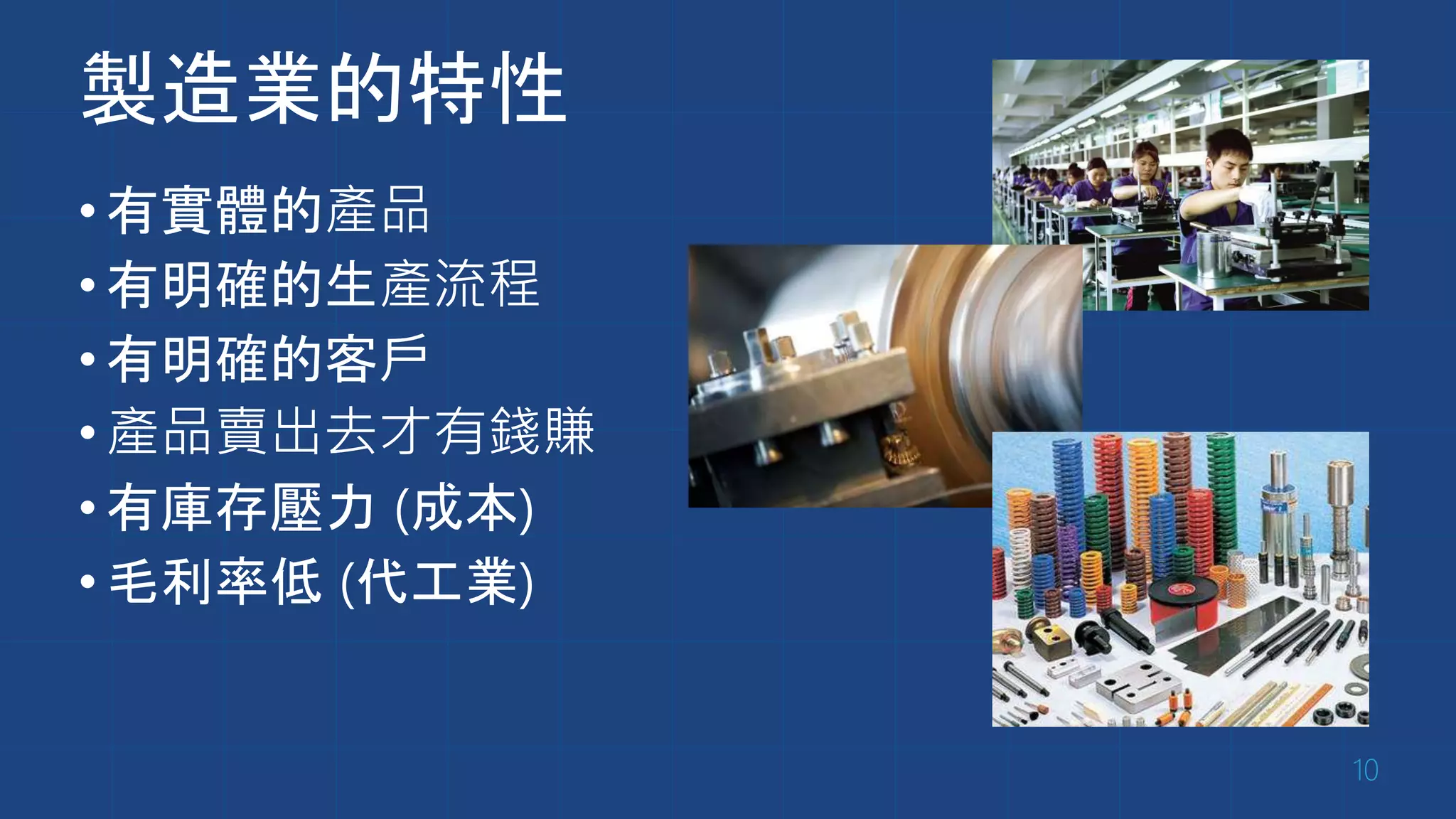 製造業的特性
•有實體的產品
•有明確的生產流程
•有明確的客戶
•產品賣出去才有錢賺
•有庫存壓力 (成本)
•毛利率低 (代工業)
10
 