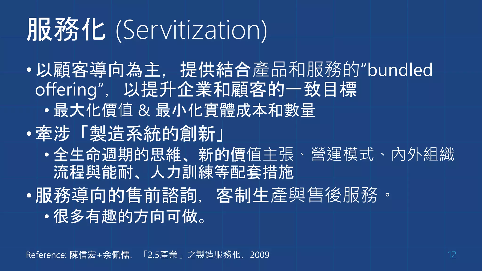 服務化 (Servitization)
•以顧客導向為主，提供結合產品和服務的“bundled
offering”，以提升企業和顧客的一致目標
• 最大化價值 & 最小化實體成本和數量
•牽涉「製造系統的創新」
• 全生命週期的思維、新的價值主張、營運模式、內外組織
流程與能耐、人力訓練等配套措施
•服務導向的售前諮詢，客制生產與售後服務。
• 很多有趣的方向可做。
12Reference: 陳信宏+余佩儒，「2.5產業」之製造服務化，2009
 