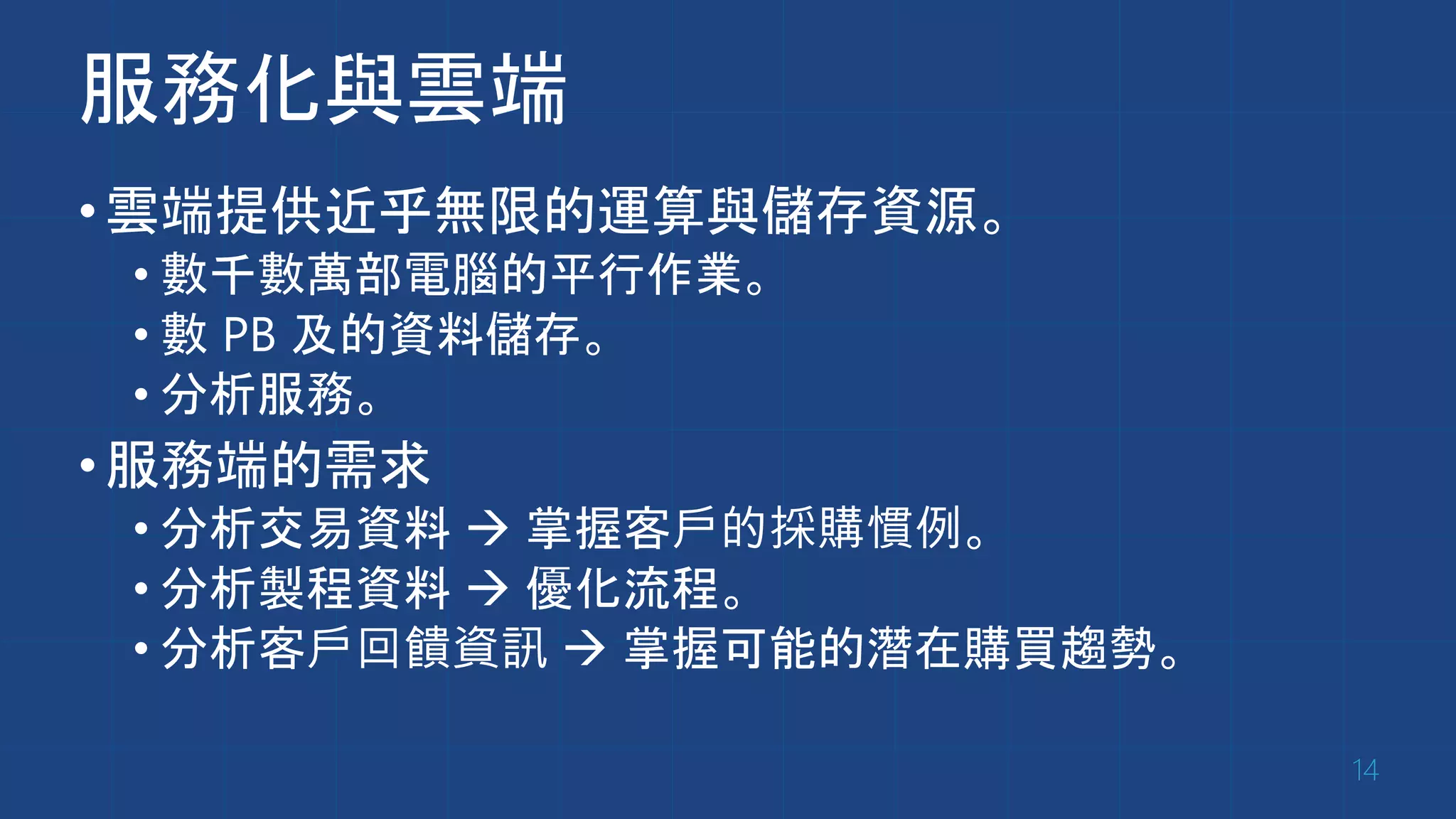 服務化與雲端
•雲端提供近乎無限的運算與儲存資源。
• 數千數萬部電腦的平行作業。
• 數 PB 及的資料儲存。
• 分析服務。
•服務端的需求
• 分析交易資料  掌握客戶的採購慣例。
• 分析製程資料  優化流程。
• 分析客戶回饋資訊  掌握可能的潛在購買趨勢。
14
 