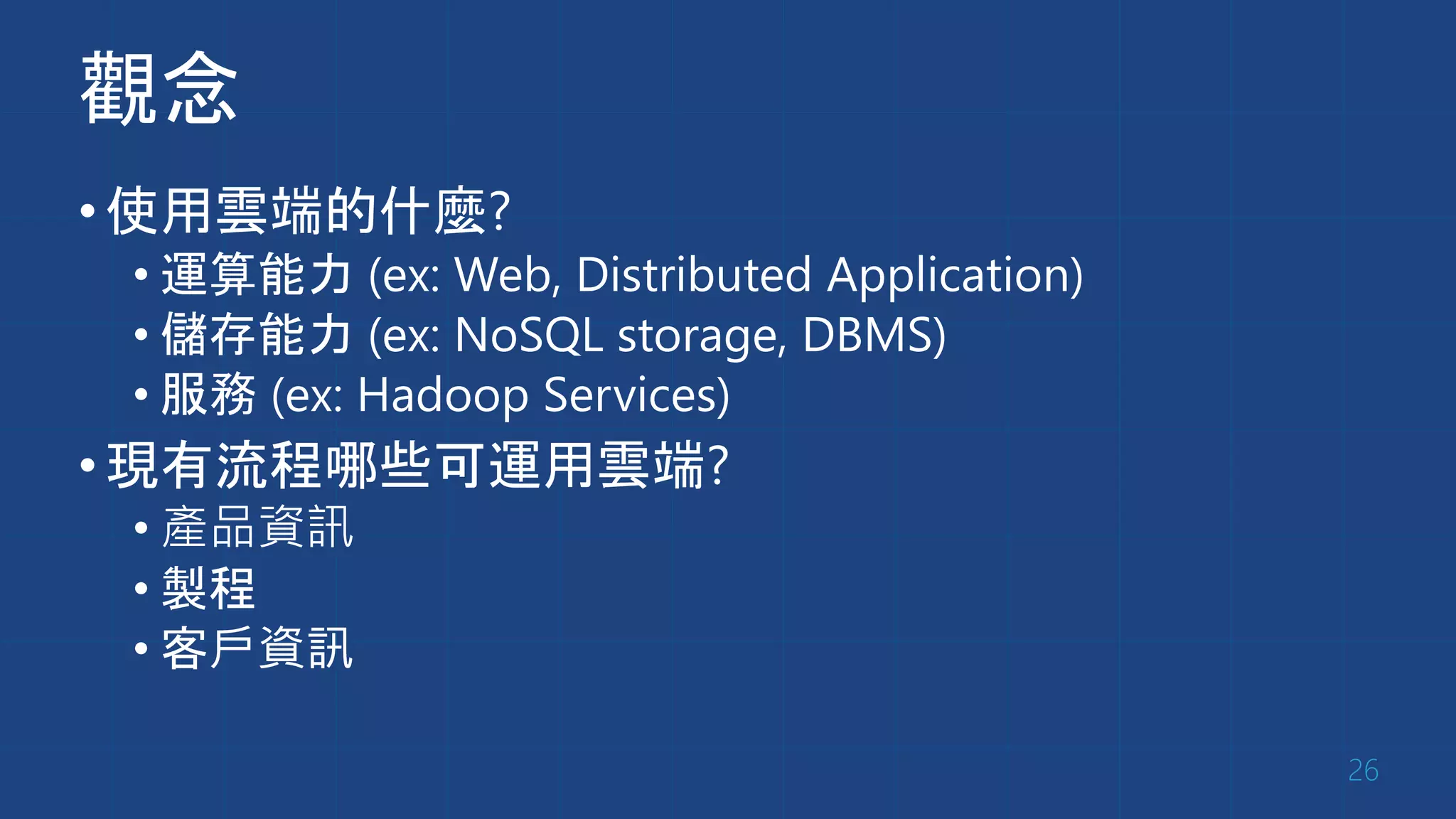觀念
•使用雲端的什麼?
• 運算能力 (ex: Web, Distributed Application)
• 儲存能力 (ex: NoSQL storage, DBMS)
• 服務 (ex: Hadoop Services)
•現有流程哪些可運用雲端?
• 產品資訊
• 製程
• 客戶資訊
26
 