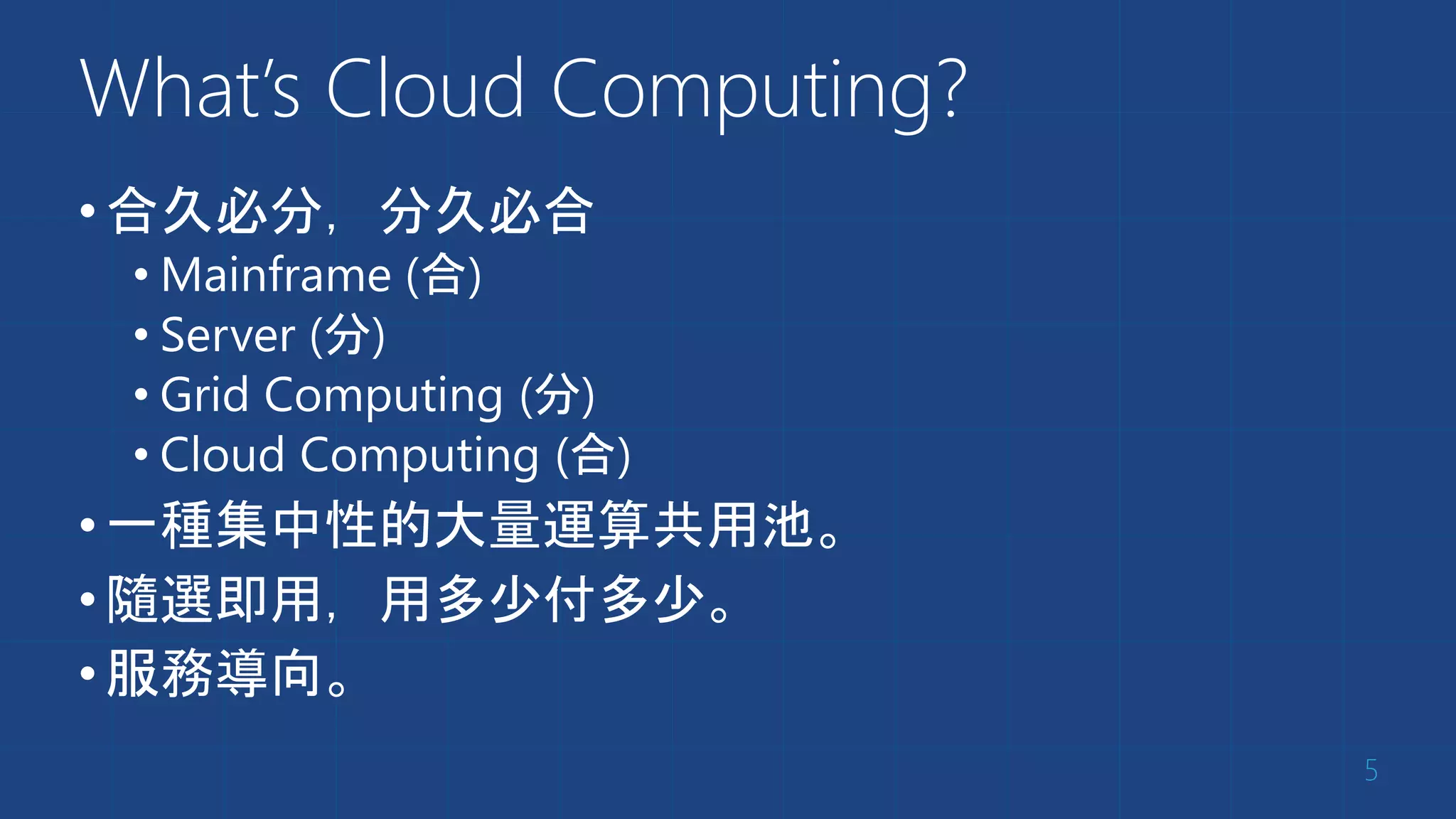 What’s Cloud Computing?
•合久必分，分久必合
• Mainframe (合)
• Server (分)
• Grid Computing (分)
• Cloud Computing (合)
•一種集中性的大量運算共用池。
•隨選即用，用多少付多少。
•服務導向。
5
 