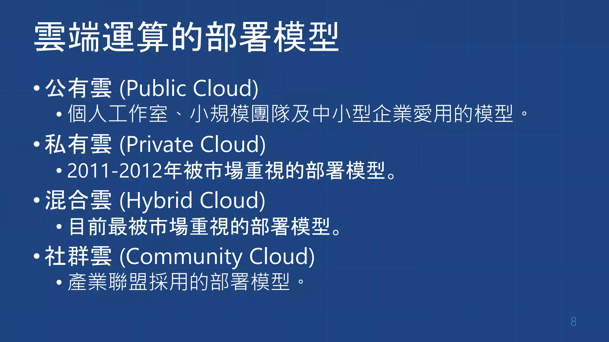 雲端運算的部署模型
•公有雲 (Public Cloud)
• 個人工作室、小規模團隊及中小型企業愛用的模型。
•私有雲 (Private Cloud)
• 2011-2012年被市場重視的部署模型。
•混合雲 (Hybrid Cloud)
• 目前最被市場重視的部署模型。
•社群雲 (Community Cloud)
• 產業聯盟採用的部署模型。
8
 