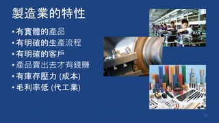 製造業的特性
•有實體的產品
•有明確的生產流程
•有明確的客戶
•產品賣出去才有錢賺
•有庫存壓力 (成本)
•毛利率低 (代工業)
10
 