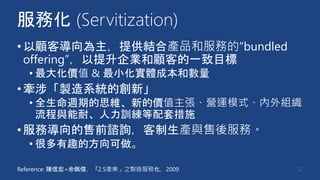 服務化 (Servitization)
•以顧客導向為主，提供結合產品和服務的“bundled
offering”，以提升企業和顧客的一致目標
• 最大化價值 & 最小化實體成本和數量
•牽涉「製造系統的創新」
• 全生命週期的思維、新的價值主張、營運模式、內外組織
流程與能耐、人力訓練等配套措施
•服務導向的售前諮詢，客制生產與售後服務。
• 很多有趣的方向可做。
12Reference: 陳信宏+余佩儒，「2.5產業」之製造服務化，2009
 