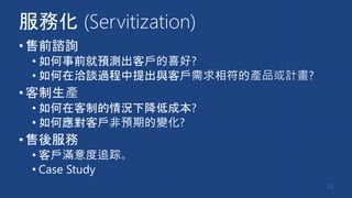 服務化 (Servitization)
•售前諮詢
• 如何事前就預測出客戶的喜好?
• 如何在洽談過程中提出與客戶需求相符的產品或計畫?
•客制生產
• 如何在客制的情況下降低成本?
• 如何應對客戶非預期的變化?
•售後服務
• 客戶滿意度追踪。
• Case Study
13
 