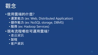 觀念
•使用雲端的什麼?
• 運算能力 (ex: Web, Distributed Application)
• 儲存能力 (ex: NoSQL storage, DBMS)
• 服務 (ex: Hadoop Services)
•現有流程哪些可運用雲端?
• 產品資訊
• 製程
• 客戶資訊
26
 