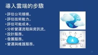 導入雲端的步驟
•評估公司規模。
•評估技術能力。
•評估可能成本。
•分析營運流程與資訊流。
•設計服務。
•發展服務。
•營運與維護服務。
28
 
