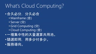 What’s Cloud Computing?
•合久必分，分久必合
• Mainframe (合)
• Server (分)
• Grid Computing (分)
• Cloud Computing (合)
•一種集中性的大量運算共用池。
•隨選即用，用多少付多少。
•服務導向。
5
 