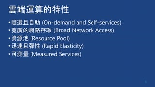 雲端運算的特性
•隨選且自助 (On-demand and Self-services)
•寬廣的網路存取 (Broad Network Access)
•資源池 (Resource Pool)
•迅速且彈性 (Rapid Elasticity)
•可測量 (Measured Services)
6
 