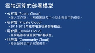 雲端運算的部署模型
•公有雲 (Public Cloud)
• 個人工作室、小規模團隊及中小型企業愛用的模型。
•私有雲 (Private Cloud)
• 2011-2012年被市場重視的部署模型。
•混合雲 (Hybrid Cloud)
• 目前最被市場重視的部署模型。
•社群雲 (Community Cloud)
• 產業聯盟採用的部署模型。
8
 