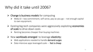 Why did it take until 2006?
 Change is business models for computing
 Web2.0 – low commitment, self-serve, pay-as-you-go -- not enough capital
to own equipment.
 Existing big-tech companies were aggressively exploiting economies
of scale to drive down costs
 Renting becomes cheaper than buying machines
 New workloads emerged to leverage elasticity:
 Web applications needed to handle demand surges
 Data intensive apps leveraged scale -- fast is cheap
10
 