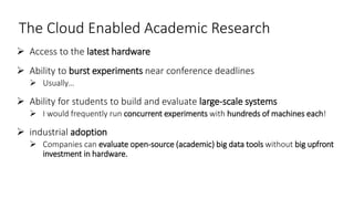The Cloud Enabled Academic Research
 Access to the latest hardware
 Ability to burst experiments near conference deadlines
 Usually…
 Ability for students to build and evaluate large-scale systems
 I would frequently run concurrent experiments with hundreds of machines each!
 industrial adoption
 Companies can evaluate open-source (academic) big data tools without big upfront
investment in hardware.
 