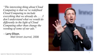 “The interesting thing about Cloud
Computing is that we’ve redefined
Cloud Computing to include
everything that we already do. . . . I
don’t understand what we would do
differently in the light of Cloud
Computing other than change the
wording of some of our ads.”
-- Larry Ellison,
Wall Street Journal, 2008
3
Quote from “Above the Clouds: A Berkeley View of Cloud Computing”
 