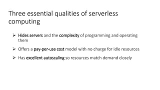 Three essential qualities of serverless
computing
 Hides servers and the complexity of programming and operating
them
 Offers a pay-per-use cost model with no charge for idle resources
 Has excellent autoscaling so resources match demand closely
 