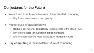 Conjectures for the Future
● We will continue to race towards utility-oriented computing
○ Pay for consumption and not capacity
● Higher levels of abstraction will
○ Reduce operational complexity (burden shifts to the cloud + ML)
○ Drive more rapid innovation in cloud hardware
○ Enable applications to more easily span multiple clouds
● Sky computing is the inevitable future of computing
46
 