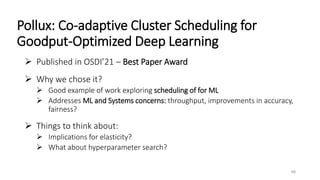 Pollux: Co-adaptive Cluster Scheduling for
Goodput-Optimized Deep Learning
 Published in OSDI’21 – Best Paper Award
 Why we chose it?
 Good example of work exploring scheduling of for ML
 Addresses ML and Systems concerns: throughput, improvements in accuracy,
fairness?
 Things to think about:
 Implications for elasticity?
 What about hyperparameter search?
48
 