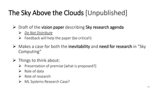 The Sky Above the Clouds [Unpublished]
 Draft of the vision paper describing Sky research agenda
 Do Not Distribute
 Feedback will help the paper (be critical!)
 Makes a case for both the inevitability and need for research in “Sky
Computing”
 Things to think about:
 Presentation of premise [what is proposed?]
 Role of data
 Role of research
 ML Systems Research Case?
49
 