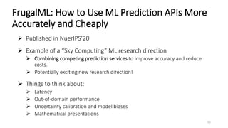 FrugalML: How to Use ML Prediction APIs More
Accurately and Cheaply
 Published in NuerIPS’20
 Example of a “Sky Computing” ML research direction
 Combining competing prediction services to improve accuracy and reduce
costs.
 Potentially exciting new research direction!
 Things to think about:
 Latency
 Out-of-domain performance
 Uncertainty calibration and model biases
 Mathematical presentations
50
 