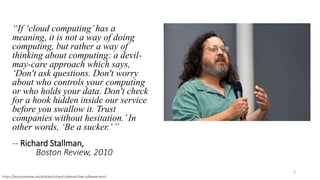 “If ‘cloud computing’has a
meaning, it is not a way of doing
computing, but rather a way of
thinking about computing: a devil-
may-care approach which says,
‘Don't ask questions. Don't worry
about who controls your computing
or who holds your data. Don't check
for a hook hidden inside our service
before you swallow it. Trust
companies without hesitation.’In
other words, ‘Be a sucker.’”
-- Richard Stallman,
Boston Review, 2010
5
https://bostonreview.net/articles/richard-stallman-free-software-drm/
 