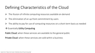 Defining Characteristics of the Cloud
 The illusion of infinite computing resources available on demand
 The elimination of an up-front commitment by users
 The ability to pay for use of computing resources on a short-term basis as needed
 Essentially Utility Computing
Public Cloud: when these services are available to the general public
Private Cloud: when these services are sold within a business
Quote from “Above the Clouds: A Berkeley View of Cloud Computing”
 