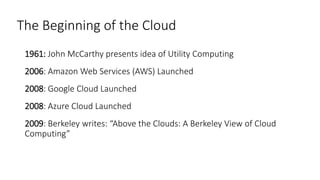 The Beginning of the Cloud
1961: John McCarthy presents idea of Utility Computing
2006: Amazon Web Services (AWS) Launched
2008: Google Cloud Launched
2008: Azure Cloud Launched
2009: Berkeley writes: “Above the Clouds: A Berkeley View of Cloud
Computing”
 