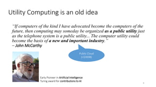 Utility Computing is an old idea
“If computers of the kind I have advocated become the computers of the
future, then computing may someday be organized as a public utility just
as the telephone system is a public utility... The computer utility could
become the basis of a new and important industry.”
– John McCarthy
9
Early Pioneer in Artificial Intelligence
Turing award for contributions to AI
Public Cloud
(>$300B)
 