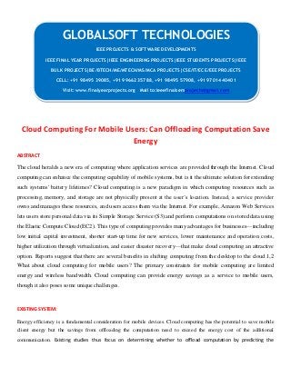 Cloud Computing For Mobile Users: Can Offloading Computation Save
Energy
ABSTRACT
The cloud heralds a new era of computing where application services are provided through the Internet. Cloud
computing can enhance the computing capability of mobile systems, but is it the ultimate solution for extending
such systems' battery lifetimes? Cloud computing1 is a new paradigm in which computing resources such as
processing, memory, and storage are not physically present at the user’s location. Instead, a service provider
owns and manages these resources, and users access them via the Internet. For example, Amazon Web Services
lets users store personal data via its Simple Storage Service (S3) and perform computations on stored data using
the Elastic Compute Cloud (EC2). This type of computing provides many advantages for businesses—including
low initial capital investment, shorter start-up time for new services, lower maintenance and operation costs,
higher utilization through virtualization, and easier disaster recovery—that make cloud computing an attractive
option. Reports suggest that there are several benefits in shifting computing from the desktop to the cloud.1,2
What about cloud computing for mobile users? The primary constraints for mobile computing are limited
energy and wireless bandwidth. Cloud computing can provide energy savings as a service to mobile users,
though it also poses some unique challenges.
EXISTING SYSTEM:
Energy efficiency is a fundamental consideration for mobile devices. Cloud computing has the potential to save mobile
client energy but the savings from offloading the computation need to exceed the energy cost of the additional
communication. Existing studies thus focus on determining whether to offload computation by predicting the
GLOBALSOFT TECHNOLOGIES
IEEE PROJECTS & SOFTWARE DEVELOPMENTS
IEEE FINAL YEAR PROJECTS|IEEE ENGINEERING PROJECTS|IEEE STUDENTS PROJECTS|IEEE
BULK PROJECTS|BE/BTECH/ME/MTECH/MS/MCA PROJECTS|CSE/IT/ECE/EEE PROJECTS
CELL: +91 98495 39085, +91 99662 35788, +91 98495 57908, +91 97014 40401
Visit: www.finalyearprojects.org Mail to:ieeefinalsemprojects@gmail.com
 
